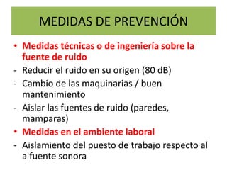 MEDIDAS DE PREVENCIÓN
• Medidas técnicas o de ingeniería sobre la
fuente de ruido
- Reducir el ruido en su origen (80 dB)
- Cambio de las maquinarias / buen
mantenimiento
- Aislar las fuentes de ruido (paredes,
mamparas)
• Medidas en el ambiente laboral
- Aislamiento del puesto de trabajo respecto al
a fuente sonora
 
