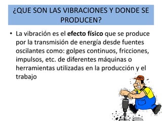 ¿QUE SON LAS VIBRACIONES Y DONDE SE
PRODUCEN?
• La vibración es el efecto físico que se produce
por la transmisión de energía desde fuentes
oscilantes como: golpes continuos, fricciones,
impulsos, etc. de diferentes máquinas o
herramientas utilizadas en la producción y el
trabajo
 