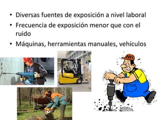 • Diversas fuentes de exposición a nivel laboral
• Frecuencia de exposición menor que con el
ruido
• Máquinas, herramientas manuales, vehículos
 