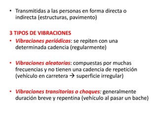 • Transmitidas a las personas en forma directa o
indirecta (estructuras, pavimento)
3 TIPOS DE VIBRACIONES
• Vibraciones periódicas: se repiten con una
determinada cadencia (regularmente)
• Vibraciones aleatorias: compuestas por muchas
frecuencias y no tienen una cadencia de repetición
(vehículo en carretera  superficie irregular)
• Vibraciones transitorias o choques: generalmente
duración breve y repentina (vehículo al pasar un bache)
 