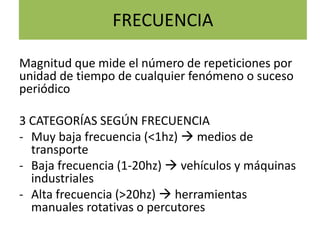 FRECUENCIA
Magnitud que mide el número de repeticiones por
unidad de tiempo de cualquier fenómeno o suceso
periódico
3 CATEGORÍAS SEGÚN FRECUENCIA
- Muy baja frecuencia (<1hz)  medios de
transporte
- Baja frecuencia (1-20hz)  vehículos y máquinas
industriales
- Alta frecuencia (>20hz)  herramientas
manuales rotativas o percutores
 