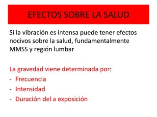 EFECTOS SOBRE LA SALUD
Si la vibración es intensa puede tener efectos
nocivos sobre la salud, fundamentalmente
MMSS y región lumbar
La gravedad viene determinada por:
- Frecuencia
- Intensidad
- Duración del a exposición
 