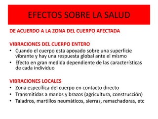 EFECTOS SOBRE LA SALUD
DE ACUERDO A LA ZONA DEL CUERPO AFECTADA
VIBRACIONES DEL CUERPO ENTERO
• Cuando el cuerpo esta apoyado sobre una superficie
vibrante y hay una respuesta global ante el mismo
• Efecto en gran medida dependiente de las características
de cada individuo
VIBRACIONES LOCALES
• Zona específica del cuerpo en contacto directo
• Transmitidas a manos y brazos (agricultura, construcción)
• Taladros, martillos neumáticos, sierras, remachadoras, etc
 