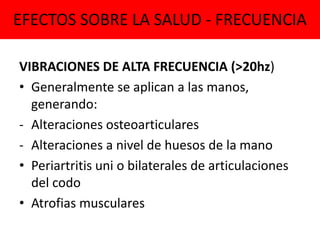 EFECTOS SOBRE LA SALUD - FRECUENCIA
VIBRACIONES DE ALTA FRECUENCIA (>20hz)
• Generalmente se aplican a las manos,
generando:
- Alteraciones osteoarticulares
- Alteraciones a nivel de huesos de la mano
• Periartritis uni o bilaterales de articulaciones
del codo
• Atrofias musculares
 