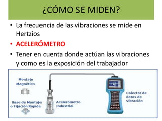 ¿CÓMO SE MIDEN?
• La frecuencia de las vibraciones se mide en
Hertzios
• ACELERÓMETRO
• Tener en cuenta donde actúan las vibraciones
y como es la exposición del trabajador
 