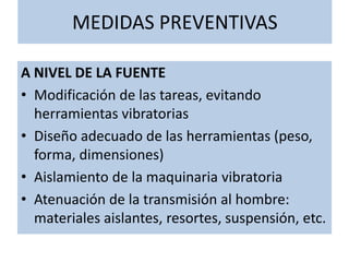 MEDIDAS PREVENTIVAS
A NIVEL DE LA FUENTE
• Modificación de las tareas, evitando
herramientas vibratorias
• Diseño adecuado de las herramientas (peso,
forma, dimensiones)
• Aislamiento de la maquinaria vibratoria
• Atenuación de la transmisión al hombre:
materiales aislantes, resortes, suspensión, etc.
 