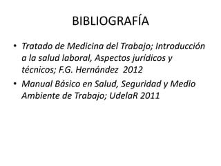 BIBLIOGRAFÍA
• Tratado de Medicina del Trabajo; Introducción
a la salud laboral, Aspectos jurídicos y
técnicos; F.G. Hernández 2012
• Manual Básico en Salud, Seguridad y Medio
Ambiente de Trabajo; UdelaR 2011
 