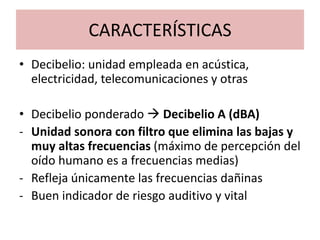 CARACTERÍSTICAS
• Decibelio: unidad empleada en acústica,
electricidad, telecomunicaciones y otras
• Decibelio ponderado  Decibelio A (dBA)
- Unidad sonora con filtro que elimina las bajas y
muy altas frecuencias (máximo de percepción del
oído humano es a frecuencias medias)
- Refleja únicamente las frecuencias dañinas
- Buen indicador de riesgo auditivo y vital
 