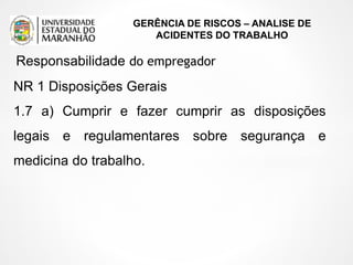 GERÊNCIA DE RISCOS – ANALISE DE
ACIDENTES DO TRABALHO
NR 1 Disposições Gerais
1.7 a) Cumprir e fazer cumprir as disposições
legais e regulamentares sobre segurança e
medicina do trabalho.
Responsabilidade do empregador
 