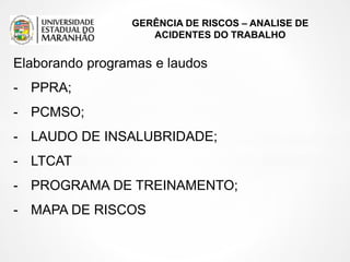 GERÊNCIA DE RISCOS – ANALISE DE
ACIDENTES DO TRABALHO
Elaborando programas e laudos
- PPRA;
- PCMSO;
- LAUDO DE INSALUBRIDADE;
- LTCAT
- PROGRAMA DE TREINAMENTO;
- MAPA DE RISCOS
 