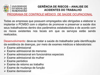 GERÊNCIA DE RISCOS – ANALISE DE
ACIDENTES DO TRABALHO
PROGRAMA DE CONTROLE MÉDICO DE SAÚDE OCUPACIONAL
Todas as empresas que possuem empregados são obrigadas a elaborar e
implantar o PCMSO com o objetivo de promover e preservar a saúde dos
seus trabalhadores dentro dos parâmetros estabelecidos e de acordo com
os riscos existentes nos locais em que os serviços estão sendo
realizados.
Desenvolvimento: deve-se tratar a saúde do trabalhador pela identificação
da existência de doenças, por meio de exames médicos e laboratoriais:
 Exame admissional
 Exame admissional de menores
 Exame admissional em funcionários especiais
 Exame admissional da mulher
 Exame periódico
 Exame de retorno ao trabalho
 Exame de mudança de função
 Exame demissional
 