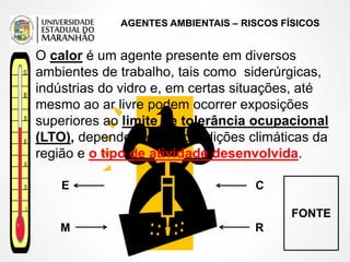 AGENTES AMBIENTAIS – RISCOS FÍSICOS
FONTE
C
R
M
E
O calor é um agente presente em diversos
ambientes de trabalho, tais como siderúrgicas,
indústrias do vidro e, em certas situações, até
mesmo ao ar livre podem ocorrer exposições
superiores ao limite de tolerância ocupacional
(LTO), dependendo das condições climáticas da
região e o tipo de atividade desenvolvida.
 