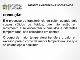 AGENTES AMBIENTAIS – RISCOS FÍSICOS
CONDUÇÃO:
É o processo de transferência de calor quando dois
corpos sólidos ou fluídos, que não estão em
movimento e se encontram submetidos a diferentes
temperaturas, são colocados em contato.
O corpo de maior temperatura transfere o calor em
excesso para o corpo de menor temperatura até que
se estabeleça o equilíbrio.
 