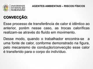 AGENTES AMBIENTAIS – RISCOS FÍSICOS
CONVECÇÃO:
Esse processo de transferência de calor é idêntico ao
anterior, porém nesse caso, as trocas caloríficas
realizam-se através do fluído em movimento.
Desse modo, quando o trabalhador encontra-se a
uma fonte de calor, conforme demonstrado na figura,
pelo mecanismo de condução/convecção esse calor
é transferido para o corpo do indivíduo.
 