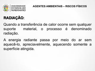 AGENTES AMBIENTAIS – RISCOS FÍSICOS
RADIAÇÃO:
Quando a transferência de calor ocorre sem qualquer
suporte material, o processo é denominado
radiação.
A energia radiante passa por meio do ar sem
aquecê-lo, apreciavelmente, aquecendo somente a
superfície atingida.
 