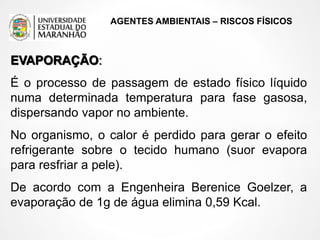 AGENTES AMBIENTAIS – RISCOS FÍSICOS
EVAPORAÇÃO:
É o processo de passagem de estado físico líquido
numa determinada temperatura para fase gasosa,
dispersando vapor no ambiente.
No organismo, o calor é perdido para gerar o efeito
refrigerante sobre o tecido humano (suor evapora
para resfriar a pele).
De acordo com a Engenheira Berenice Goelzer, a
evaporação de 1g de água elimina 0,59 Kcal.
 