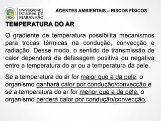 AGENTES AMBIENTAIS – RISCOS FÍSICOS
TEMPERATURA DO AR
O gradiente de temperatura possibilita mecanismos
para trocas térmicas na condução, convecção e
radiação. Desse modo, o sentido de transmissão de
calor dependerá da defasagem positiva ou negativa
entre a temperatura do ar ou a temperatura da pele.
Se a temperatura do ar for maior que a da pele, o
organismo ganhará calor por condução/convecção e
se a temperatura do ar for menor que a da pele, o
organismo perderá calor por condução/convecção.
 