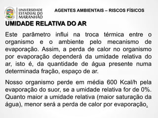 AGENTES AMBIENTAIS – RISCOS FÍSICOS
UMIDADE RELATIVA DO AR
Este parâmetro influi na troca térmica entre o
organismo e o ambiente pelo mecanismo de
evaporação. Assim, a perda de calor no organismo
por evaporação dependerá da umidade relativa do
ar, isto é, da quantidade de água presente numa
determinada fração, espaço de ar.
Nosso organismo perde em média 600 Kcal/h pela
evaporação do suor, se a umidade relativa for de 0%.
Quanto maior a umidade relativa (maior saturação da
água), menor será a perda de calor por evaporação.
 