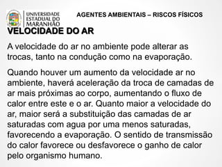 AGENTES AMBIENTAIS – RISCOS FÍSICOS
VELOCIDADE DO AR
A velocidade do ar no ambiente pode alterar as
trocas, tanto na condução como na evaporação.
Quando houver um aumento da velocidade ar no
ambiente, haverá aceleração da troca de camadas de
ar mais próximas ao corpo, aumentando o fluxo de
calor entre este e o ar. Quanto maior a velocidade do
ar, maior será a substituição das camadas de ar
saturadas com agua por uma menos saturadas,
favorecendo a evaporação. O sentido de transmissão
do calor favorece ou desfavorece o ganho de calor
pelo organismo humano.
 