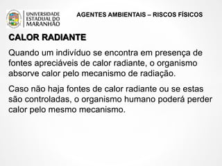 AGENTES AMBIENTAIS – RISCOS FÍSICOS
CALOR RADIANTE
Quando um indivíduo se encontra em presença de
fontes apreciáveis de calor radiante, o organismo
absorve calor pelo mecanismo de radiação.
Caso não haja fontes de calor radiante ou se estas
são controladas, o organismo humano poderá perder
calor pelo mesmo mecanismo.
 