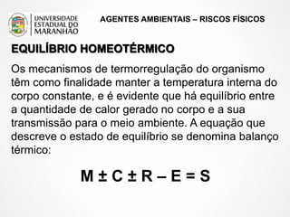 AGENTES AMBIENTAIS – RISCOS FÍSICOS
EQUILÍBRIO HOMEOTÉRMICO
Os mecanismos de termorregulação do organismo
têm como finalidade manter a temperatura interna do
corpo constante, e é evidente que há equilíbrio entre
a quantidade de calor gerado no corpo e a sua
transmissão para o meio ambiente. A equação que
descreve o estado de equilíbrio se denomina balanço
térmico:
M ± C ± R – E = S
 