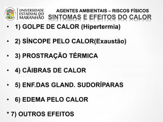 AGENTES AMBIENTAIS – RISCOS FÍSICOS
• 1) GOLPE DE CALOR (Hipertermia)
• 2) SÍNCOPE PELO CALOR(Exaustão)
• 3) PROSTRAÇÃO TÉRMICA
• 4) CÃIBRAS DE CALOR
• 5) ENF.DAS GLAND. SUDORÍPARAS
• 6) EDEMA PELO CALOR
* 7) OUTROS EFEITOS
 