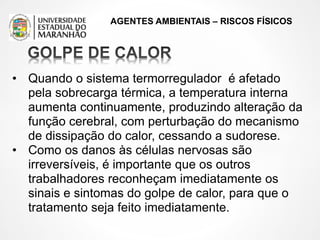 AGENTES AMBIENTAIS – RISCOS FÍSICOS
• Quando o sistema termorregulador é afetado
pela sobrecarga térmica, a temperatura interna
aumenta continuamente, produzindo alteração da
função cerebral, com perturbação do mecanismo
de dissipação do calor, cessando a sudorese.
• Como os danos às células nervosas são
irreversíveis, é importante que os outros
trabalhadores reconheçam imediatamente os
sinais e sintomas do golpe de calor, para que o
tratamento seja feito imediatamente.
 