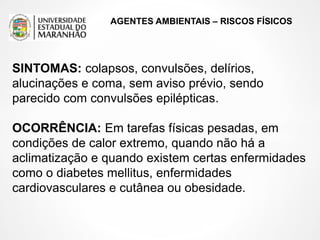 AGENTES AMBIENTAIS – RISCOS FÍSICOS
SINTOMAS: colapsos, convulsões, delírios,
alucinações e coma, sem aviso prévio, sendo
parecido com convulsões epilépticas.
OCORRÊNCIA: Em tarefas físicas pesadas, em
condições de calor extremo, quando não há a
aclimatização e quando existem certas enfermidades
como o diabetes mellitus, enfermidades
cardiovasculares e cutânea ou obesidade.
 