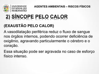 AGENTES AMBIENTAIS – RISCOS FÍSICOS
2) SÍNCOPE PELO CALOR
(EXAUSTÃO PELO CALOR)
A vasodilatação periférica reduz o fluxo de sangue
nos órgãos internos, podendo ocorrer deficiência de
oxigênio, agravando particularmente o cérebro e o
coração.
Essa situação pode ser agravada no caso de esforço
físico intenso.
 