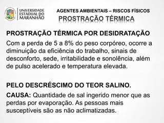 AGENTES AMBIENTAIS – RISCOS FÍSICOS
PROSTRAÇÃO TÉRMICA POR DESIDRATAÇÃO
Com a perda de 5 a 8% do peso corpóreo, ocorre a
diminuição da eficiência do trabalho, sinais de
desconforto, sede, irritabilidade e sonolência, além
de pulso acelerado e temperatura elevada.
PELO DESCRÉSCIMO DO TEOR SALINO.
CAUSA: Quantidade de sal ingerido menor que as
perdas por evaporação. As pessoas mais
susceptíveis são as não aclimatizadas.
 