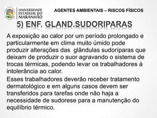 AGENTES AMBIENTAIS – RISCOS FÍSICOS
A exposição ao calor por um período prolongado e
particularmente em clima muito úmido pode
produzir alterações das glândulas sudoríparas que
deixam de produzir o suor agravando o sistema de
trocas térmicas, podendo levar os trabalhadores á
intolerância ao calor.
Esses trabalhadores deverão receber tratamento
dermatológico e em alguns casos devem ser
transferidos para tarefas onde não haja a
necessidade de sudorese para a manutenção do
equilíbrio térmico.
 