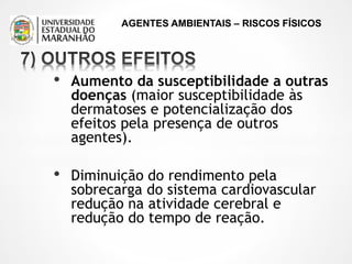 AGENTES AMBIENTAIS – RISCOS FÍSICOS
• Aumento da susceptibilidade a outras
doenças (maior susceptibilidade às
dermatoses e potencialização dos
efeitos pela presença de outros
agentes).
• Diminuição do rendimento pela
sobrecarga do sistema cardiovascular
redução na atividade cerebral e
redução do tempo de reação.
 