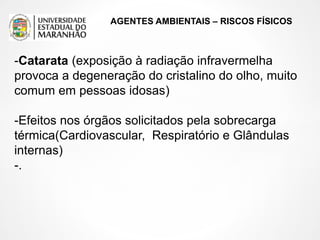AGENTES AMBIENTAIS – RISCOS FÍSICOS
-Catarata (exposição à radiação infravermelha
provoca a degeneração do cristalino do olho, muito
comum em pessoas idosas)
-Efeitos nos órgãos solicitados pela sobrecarga
térmica(Cardiovascular, Respiratório e Glândulas
internas)
-.
 