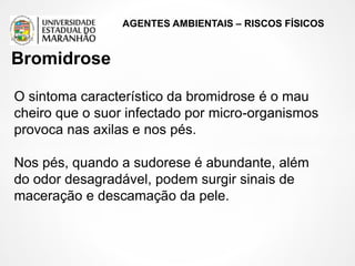AGENTES AMBIENTAIS – RISCOS FÍSICOS
O sintoma característico da bromidrose é o mau
cheiro que o suor infectado por micro-organismos
provoca nas axilas e nos pés.
Nos pés, quando a sudorese é abundante, além
do odor desagradável, podem surgir sinais de
maceração e descamação da pele.
Bromidrose
 