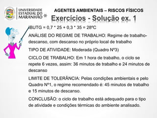 AGENTES AMBIENTAIS – RISCOS FÍSICOS
*
IBUTG = 0,7 * 25 + 0,3 * 35 = 28ºC
ANÁLISE DO REGIME DE TRABALHO: Regime de trabalho-
descanso, com descanso no próprio local de trabalho
TIPO DE ATIVIDADE: Moderada (Quadro Nº3)
CICLO DE TRABALHO: Em 1 hora de trabalho, o ciclo se
repete 6 vezes, assim: 36 minutos de trabalho e 24 minutos de
descanso
LIMITE DE TOLERÂNCIA: Pelas condições ambientais e pelo
Quadro Nº1, o regime recomendado é: 45 minutos de trabalho
e 15 minutos de descanso.
CONCLUSÃO: o ciclo de trabalho está adequado para o tipo
de atividade e condições térmicas do ambiente analisado.
 