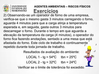 AGENTES AMBIENTAIS – RISCOS FÍSICOS
2) Observando-se um operador de forno de uma empresa,
verifica-se que o mesmo gasta 3 minutos carregando o forno,
aguarda 4 minutos para que a carga atinja a temperatura
esperada e, em seguida, gasta outros 3 minutos para
descarregar o forno. Durante o tempo em que aguarda a
elevação da temperatura da carga (4 minutos), o operador do
forno fica fazendo anotações, sentado a uma mesa que está
afastada do forno. Este ciclo de trabalho é continuamente
repetido durante toda jornada de trabalho.
Resultados da avaliação do ambiente:
LOCAL 1 - tg = 54ºC tbn = 25ºC
LOCAL 2 - tg = 32ºC tbn = 24ºC
Verificar se o limite de tolerância foi excedido.
 
