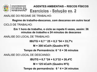 AGENTES AMBIENTAIS – RISCOS FÍSICOS
ANÁLISE DO REGIME DE TRABALHO:
Regime de trabalho-descanso, com descanso em outro local
CICLO DE TRABALHO:
Em 1 hora de trabalho, o ciclo se repete 6 vezes, assim: 36
minutos de trabalho e 24 minutos de descanso
ANÁLISE DO LOCAL DE TRABALHO:
IBUTG = 0,7 * 25 + 0,3 *54 = 33,7ºc
M = 300 kCal/h (Quadro Nº3)
Tempo de Permanência: 6 * 6 = 36 minutos
ANÁLISE DO LOCAL DE DESCANSO:
IBUTG = 0,7 *24 + 0,3*32 = 26,4ºC
M = 125 kCal/h (Quadro Nº3)
Tempo de permanência: 6 * 4 = 24 minutos
*
 