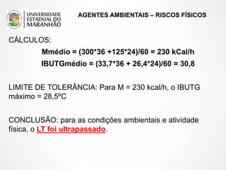 AGENTES AMBIENTAIS – RISCOS FÍSICOS
CÁLCULOS:
Mmédio = (300*36 +125*24)/60 = 230 kCal/h
IBUTGmédio = (33,7*36 + 26,4*24)/60 = 30,8
LIMITE DE TOLERÂNCIA: Para M = 230 kcal/h, o IBUTG
máximo = 28,5ºC
CONCLUSÃO: para as condições ambientais e atividade
física, o LT foi ultrapassado.
 