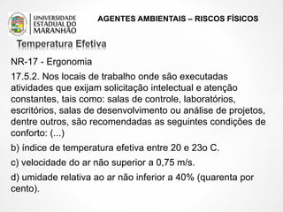 AGENTES AMBIENTAIS – RISCOS FÍSICOS
NR-17 - Ergonomia
17.5.2. Nos locais de trabalho onde são executadas
atividades que exijam solicitação intelectual e atenção
constantes, tais como: salas de controle, laboratórios,
escritórios, salas de desenvolvimento ou análise de projetos,
dentre outros, são recomendadas as seguintes condições de
conforto: (...)
b) índice de temperatura efetiva entre 20 e 23o C.
c) velocidade do ar não superior a 0,75 m/s.
d) umidade relativa ao ar não inferior a 40% (quarenta por
cento).
 