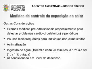 AGENTES AMBIENTAIS – RISCOS FÍSICOS
Outras Considerações
• Exames médicos pré-admissionais (especialmente para
detectar problemas cardio-circulatórios) e periódicos
• Pausas mais frequentes para individuos não-climatizados
• Aclimatização
• Ingestão de água (150 ml a cada 20 minutos, a 15ºC) e sal
(1g / 1 litro água)
• Ar condicionado em local de descanso
 