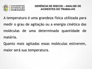 GERÊNCIA DE RISCOS – ANALISE DE
ACIDENTES DO TRABALHO
A temperatura é uma grandeza física utilizada para
medir o grau de agitação ou a energia cinética das
moléculas de uma determinada quantidade de
matéria.
Quanto mais agitadas essas moléculas estiverem,
maior será sua temperatura.
 