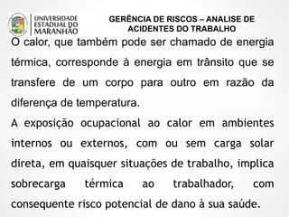 GERÊNCIA DE RISCOS – ANALISE DE
ACIDENTES DO TRABALHO
O calor, que também pode ser chamado de energia
térmica, corresponde à energia em trânsito que se
transfere de um corpo para outro em razão da
diferença de temperatura.
A exposição ocupacional ao calor em ambientes
internos ou externos, com ou sem carga solar
direta, em quaisquer situações de trabalho, implica
sobrecarga térmica ao trabalhador, com
consequente risco potencial de dano à sua saúde.
 