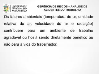 GERÊNCIA DE RISCOS – ANALISE DE
ACIDENTES DO TRABALHO
Os fatores ambientais (temperatura do ar, umidade
relativa do ar, velocidade do ar e radiação)
contribuem para um ambiente de trabalho
agradável ou hostil sendo diretamente benéfico ou
não para a vida do trabalhador.
 