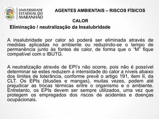 AGENTES AMBIENTAIS – RISCOS FÍSICOS
CALOR
Eliminação / neutralização da Insalubridade
A insalubridade por calor só poderá ser eliminada através de
medidas aplicadas no ambiente ou reduzindo-se o tempo de
permanência junto às fontes de calor, de forma que o “M” fique
compatível com o IBUTG.
A neutralização através de EPI’s não ocorre, pois não é possível
determinar se estes reduzem a intensidade do calor a níveis abaixo
dos limites de tolerância, conforme prevê o artigo 191, item II, da
CLT. Os EPIs (blusões e mangas), muitas vezes, podem até
prejudicar as trocas térmicas entre o organismo e o ambiente.
Entretanto, os EPIs devem ser sempre utilizados, uma vez que
protegem os empregados dos riscos de acidentes e doenças
ocupacionais.
 