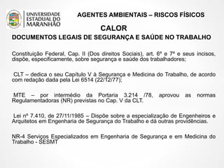 AGENTES AMBIENTAIS – RISCOS FÍSICOS
CALOR
DOCUMENTOS LEGAIS DE SEGURANÇA E SAÚDE NO TRABALHO
Constituição Federal, Cap. II (Dos direitos Sociais), art. 6º e 7º e seus incisos,
dispõe, especificamente, sobre segurança e saúde dos trabalhadores;
CLT – dedica o seu Capítulo V à Segurança e Medicina do Trabalho, de acordo
com redação dada pela Lei 6514 (22/12/77);
MTE – por intermédio da Portaria 3.214 /78, aprovou as normas
Regulamentadoras (NR) previstas no Cap. V da CLT.
Lei nº 7.410, de 27/11/1985 – Dispõe sobre a especialização de Engenheiros e
Arquitetos em Engenharia de Segurança do Trabalho e dá outras providências.
NR-4 Serviços Especializados em Engenharia de Segurança e em Medicina do
Trabalho - SESMT
 