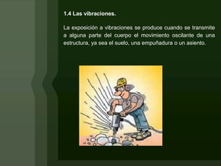 1.4 Las vibraciones.

La exposición a vibraciones se produce cuando se transmite
a alguna parte del cuerpo el movimiento oscilante de una
estructura, ya sea el suelo, una empuñadura o un asiento.
 