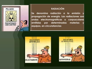 RADIACIÓN
Se denomina radiación a la emisión y
propagación de energía. Las radiaciones son
ondas electromagnéticas o corpusculares
emitidas por determinadas materias y
equipos, en circunstancias
 