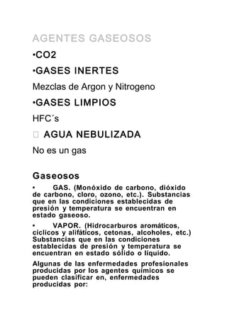 AGENTES GASEOSOS
•CO2
•GASES INERTES
Mezclas de Argon y Nitrogeno
•GASES LIMPIOS
HFC´s
� AGUA NEBULIZADA
No es un gas
Gaseosos
•
GAS. (Monóxido de carbono, dióxido
de carbono, cloro, ozono, etc.). Substancias
que en las condiciones establecidas de
presión y temperatura se encuentran en
estado gaseoso.
•
VAPOR. (Hidrocarburos aromáticos,
cíclicos y alifáticos, cetonas, alcoholes, etc.)
Substancias que en las condiciones
establecidas de presión y temperatura se
encuentran en estado sólido o líquido.
Algunas de las enfermedades profesionales
producidas por los agentes químicos se
pueden clasificar en, enfermedades
producidas por:

 