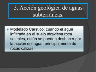 3. Acción geológica de aguas
subterráneas.
 Modelado Cárstico: cuando el agua
infiltrada en el suelo atraviesa roca
solubles, están se pueden deshacer por
la acción del agua, principalmente de
rocas calizas.
 