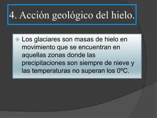4. Acción geológico del hielo.
 Los glaciares son masas de hielo en
movimiento que se encuentran en
aquellas zonas donde las
precipitaciones son siempre de nieve y
las temperaturas no superan los 0ºC.
 